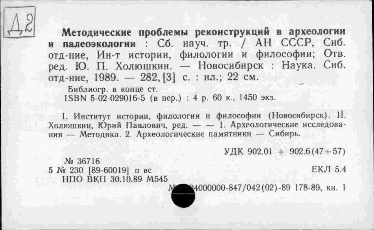 ﻿Методические проблемы реконструкций в археологии и палеоэкологии : Сб. науч. тр. / АН СССР, Сиб. отд-ние, Ин-т истории, филологии и философии; Отв. ред. Ю. П. Холюшкин. — Новосибирск : Наука. Сиб. отд-ние, 1989. — 282, [3] с. : ил.; 22 см.
Библиогр. в конце ст.
ISBN 5-02-029016-5 (в пер.) : 4 р. 60 к., 1450 экз.
1. Институт истории, филологии и философии (Новосибирск). 11. Холюшкин, Юрий Павлович, ред.------- 1. Археологические исследова-
ния — Методика. 2. Археологические памятники — Сибирь.
УДК 902.01 + 902.6(47 + 57) № 36716
5 № 230 [89-60019] п вс	ЕКЛ 5.4
НПО ВКП 30.10.89 М545
1^^4000000-847/042 (02)-89 178-89, кн. 1